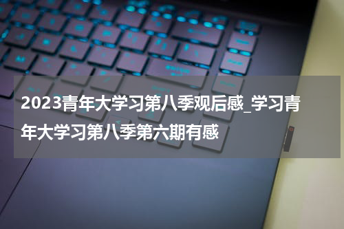 2023青年大学习第八季观后感_学习青年大学习第八季第六期有感