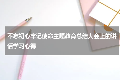 不忘初心牢记使命主题教育总结大会上的讲话学习心得