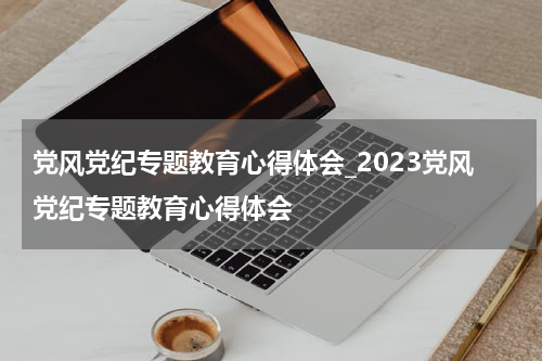 党风党纪专题教育心得体会_2023党风党纪专题教育心得体会