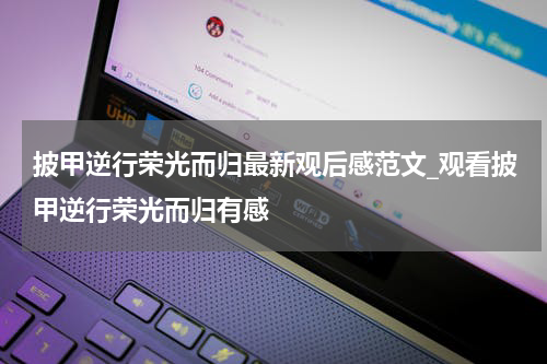 披甲逆行荣光而归最新观后感范文_观看披甲逆行荣光而归有感