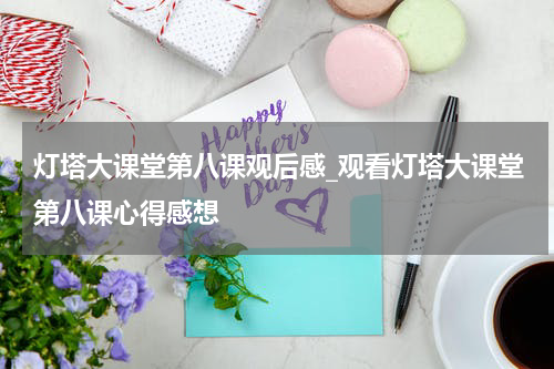 灯塔大课堂第八课观后感_观看灯塔大课堂第八课心得感想