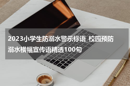 2023小学生防溺水警示标语_校园预防溺水横幅宣传语精选100句