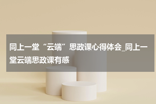 同上一堂“云端”思政课心得体会_同上一堂云端思政课有感