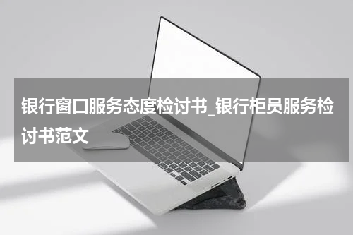 银行窗口服务态度检讨书_银行柜员服务检讨书范文