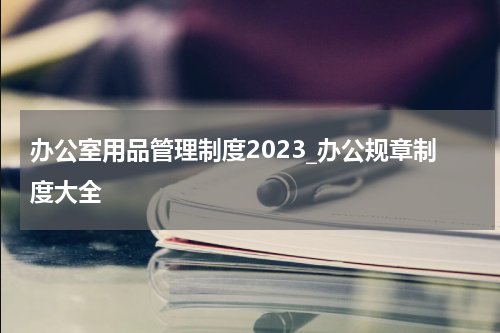 办公室用品管理制度2023_办公规章制度大全