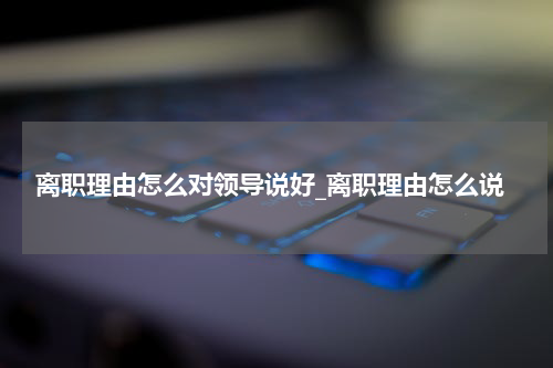 离职理由怎么对领导说好_离职理由怎么说