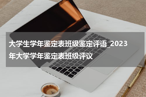 大学生学年鉴定表班级鉴定评语_2023年大学学年鉴定表班级评议