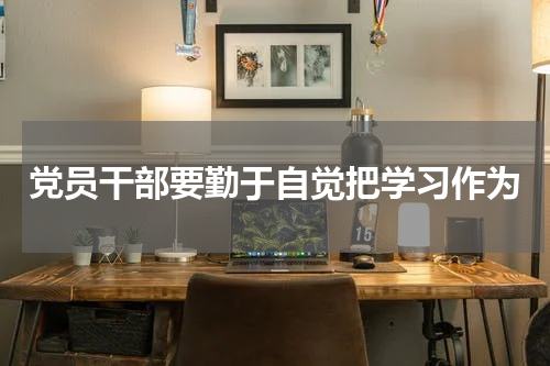 党员干部要勤于自觉把学习作为