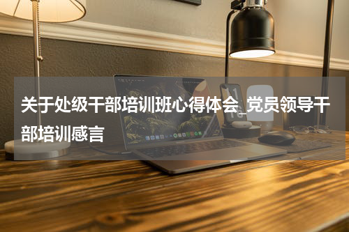 关于处级干部培训班心得体会_党员领导干部培训感言