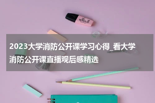 2023大学消防公开课学习心得_看大学消防公开课直播观后感精选