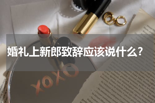 婚礼上新郎致辞应该说什么？