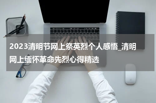 2023清明节网上祭英烈个人感悟_清明网上缅怀革命先烈心得精选