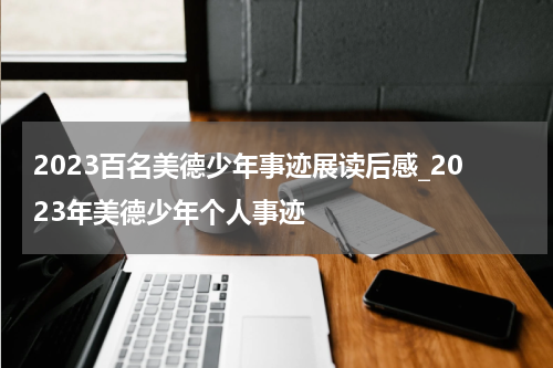2023百名美德少年事迹展读后感_2023年美德少年个人事迹