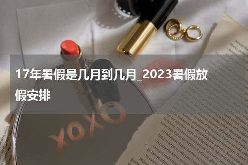 17年暑假是几月到几月_2023暑假放假安排