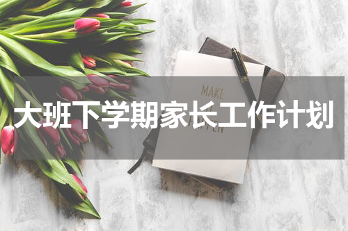 大班下学期家长工作计划