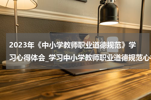 2023年《中小学教师职业道德规范》学习心得体会_学习中小学教师职业道德规范心得体会